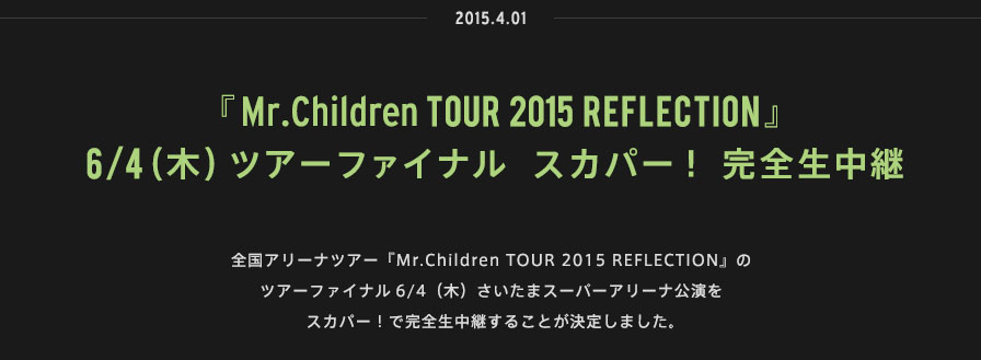2015.04.01 | 『Mr.Children TOUR 2015 REFLECTION』6/4（木）ツアーファイナル スカパー！完全生中継 | 全国アリーナツアー『Mr.Children TOUR 2015 REFLECTION』のツアーファイナル6/4（木）さいたまスーパーアリーナ公演をスカパー！で完全生中継することが決定しました。