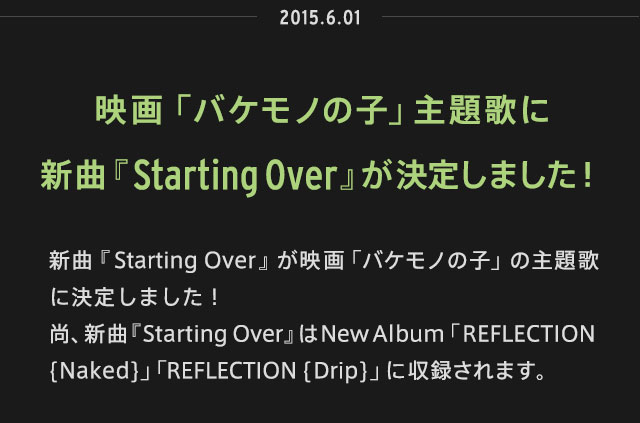 2015.06.01 | 新曲『Starting Over』が映画「バケモノの子」の主題歌に決定しました！尚、新曲『Starting Over』はNew Album「REFLECTION {Naked}」「REFLECTION {Drip}」に収録されます。 