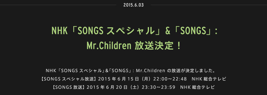 2015.06.03 |NHK「SONGSスペシャル」＆「SONGS」：Mr.Children の放送が決定しました。【SONGSスペシャル放送】 2015年6月15日（月）22:00〜22:48　NHK総合テレビ【SONGS放送】 2015年6月20日（土）23:30〜23:59　NHK総合テレビ 