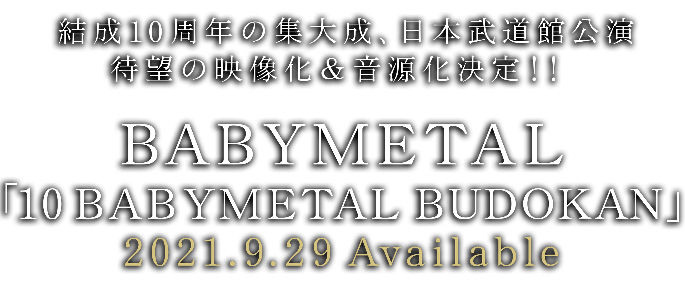 結成10周年の集大成、日本武道館公演 待望の映像化＆音源化決定！！ BABYMETAL「10 BABYMETAL BUDOKAN」2021.9.29 Available