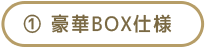 ① 豪華BOX仕様