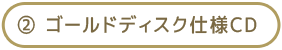 ② ゴールドディスク仕様CD