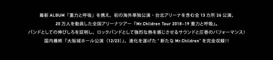 最新ALBUM「重力と呼吸」を携え、初の海外単独公演・台北アリーナを含む全13カ所 26公演、20万人を動員した全国アリーナツアー『Mr.Children Tour 2018−19 重力と呼吸』。バンドとしての伸びしろを証明し、ロックバンドとして強烈な熱を感じさせるサウンドと圧巻のパフォーマンス！国内最終『大阪城ホール公演（12/23）』、進化を遂げた“新たなMr.Children”を完全収録！！