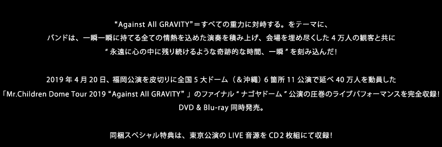 “Against All GRAVITY”＝すべての重力に対峙する。をテーマに、バンドは、一瞬一瞬に持てる全ての情熱を込めた演奏を積み上げ、会場を埋め尽くした4万人の観客と共に“永遠に心の中に残り続けるような奇跡的な時間、一瞬”を刻み込んだ！2019年4月20日、 福岡公演を皮切りに全国5大ドーム（＆沖縄） 6箇所11公演で延べ40万人を動員した「Mr.Children Dome Tour 2019 “Against All GRAVITY” 」のファイナル“ナゴヤドーム”公演の圧巻のライブパフォーマンスを完全収録！DVD & Blu-ray同時発売。同梱スペシャル特典は、東京公演のLIVE音源をCD２枚組にて収録！