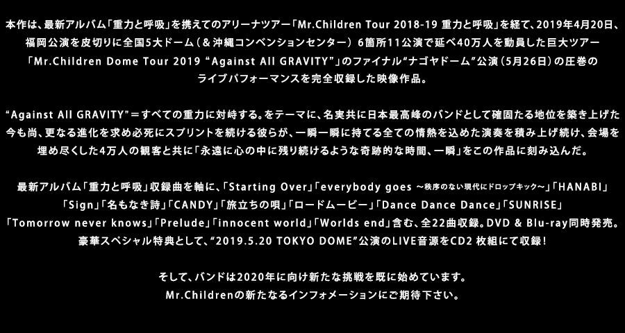 本作は、最新アルバム「重力と呼吸」を携えてのアリーナツアー「Mr.Children Tour 2018-19 重力と呼吸」を経て、2019年4月20日、 福岡公演を皮切りに全国5大ドーム（＆沖縄コンベンションセンター） 6箇所11公演で延べ40万人を動員した巨大ツアー「Mr.Children Dome Tour 2019 “Against All GRAVITY”」のファイナル“ナゴヤドーム”公演（5月26日）の圧巻のライブパフォーマンスを完全収録した映像作品。“Against All GRAVITY”＝すべての重力に対峙する。をテーマに、名実共に日本最高峰のバンドとして確固たる地位を築き上げた今も尚、更なる進化を求め必死にスプリントを続ける彼らが、一瞬一瞬に持てる全ての情熱を込めた演奏を積み上げ続け、会場を埋め尽くした4万人の観客と共に「永遠に心の中に残り続けるような奇跡的な時間、一瞬」をこの作品に刻み込んだ。最新アルバム「重力と呼吸」収録曲を軸に、「Starting Over」「everybody goes ～秩序のない現代にドロップキック～」「HANABI」「Sign」「名もなき詩」「CANDY」「旅立ちの唄」「ロードムービー」「Dance Dance Dance」「SUNRISE」「Tomorrow never knows」「Prelude」「innocent world」「Worlds end」含む、全21曲収録。DVD & Blu-ray同時発売。豪華スペシャル特典として、“2019.5.20 TOKYO DOME”公演のLIVE音源をCD２枚組にて収録！そして、バンドは2020年に向け新たな挑戦を既に始めています。Mr.Childrenの新たなるインフォメーションにご期待下さい。