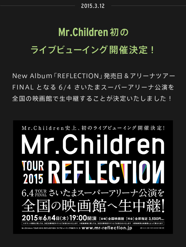 2015.03.12 | Mr.Children初のライブビューイング開催決定！ | New Album「REFLECTION」発売日＆アリーナツアーFINALとなる6/4さいたまスーパーアリーナ公演を全国の映画館で生中継することが決定いたしました！