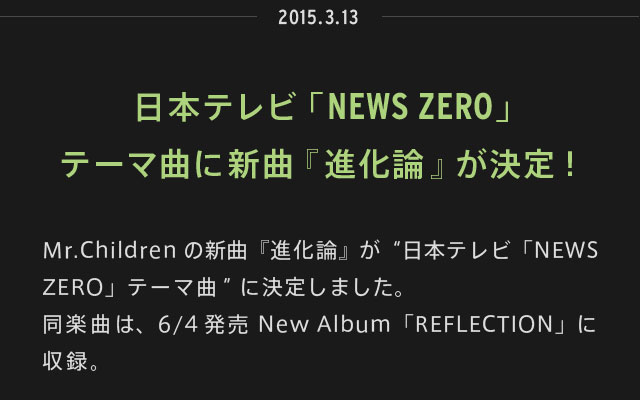 2015.03.13 | 日本テレビ「NEWS ZERO」テーマ曲に新曲『進化論』が決定！ | Mr.Childrenの新曲『進化論』が“日本テレビ「NEWS ZERO」テーマ曲”に決定しました。同楽曲は、6/4発売 New Album「REFLECTION」に収録。