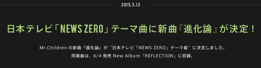 2015.03.13 | 日本テレビ「NEWS ZERO」テーマ曲に新曲『進化論』が決定！ | Mr.Childrenの新曲『進化論』が“日本テレビ「NEWS ZERO」テーマ曲”に決定しました。同楽曲は、6/4発売 New Album「REFLECTION」に収録。