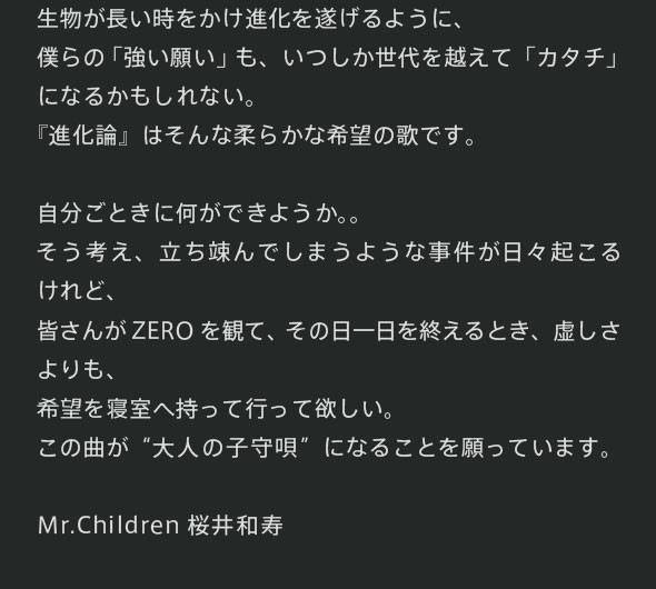 生物が長い時をかけ進化を遂げるように、僕らの「強い願い」も、いつしか世代を越えて「カタチ」になるかもしれない。『進化論』はそんな柔らかな希望の歌です。自分ごときに何ができようか。。そう考え、立ち竦んでしまうような事件が日々起こるけれど、皆さんがZEROを観て、その日一日を終えるとき、虚しさよりも、希望を寝室へ持って行って欲しい。この曲が“大人の子守唄”になることを願っています。　Mr.Children 桜井和寿