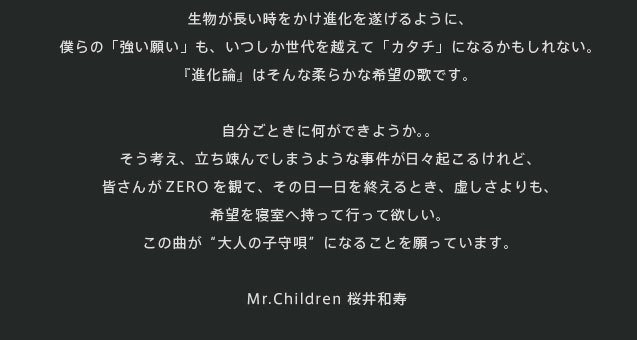 生物が長い時をかけ進化を遂げるように、僕らの「強い願い」も、いつしか世代を越えて「カタチ」になるかもしれない。『進化論』はそんな柔らかな希望の歌です。自分ごときに何ができようか。。そう考え、立ち竦んでしまうような事件が日々起こるけれど、皆さんがZEROを観て、その日一日を終えるとき、虚しさよりも、希望を寝室へ持って行って欲しい。この曲が“大人の子守唄”になることを願っています。　Mr.Children 桜井和寿