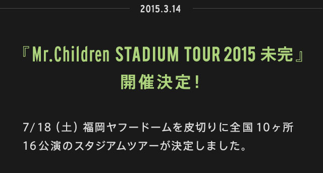 2015.03.14 | 『Mr.Children STADIUM TOUR 2015 未完』開催決定！ | 7/18（土）福岡ヤフードームを皮切りに全国10ヶ所16公演のスタジアムツアーが決定しました。