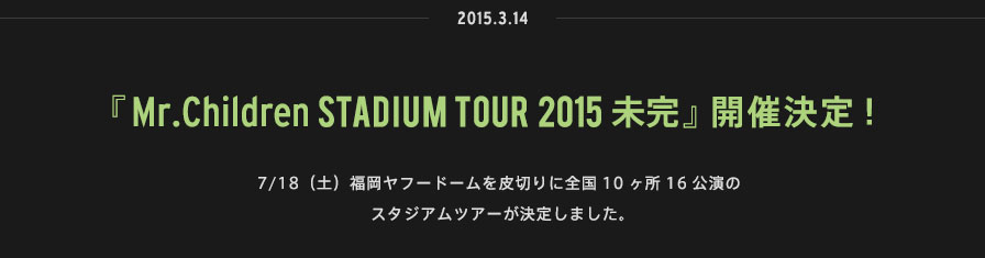 2015.03.14 | 『Mr.Children STADIUM TOUR 2015 未完』開催決定！ | 7/18（土）福岡ヤフードームを皮切りに全国10ヶ所16公演のスタジアムツアーが決定しました。