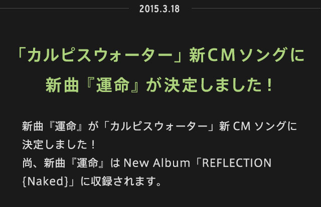 2015.03.18 | 「カルピスウォーター」新CMソングに
新曲『運命』が決定しました！ | 新曲『運命』が「カルピスウォーター」新CMソングに決定しました！尚、新曲『運命』はNew Album「REFLECTION {Naked}」に収録されます。