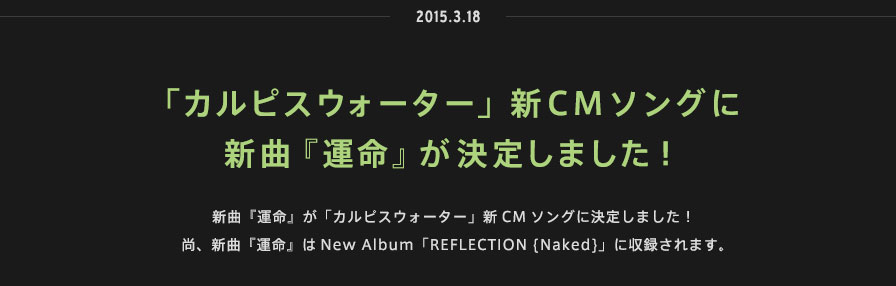 2015.03.18 | 「カルピスウォーター」新CMソングに
新曲『運命』が決定しました！ | 新曲『運命』が「カルピスウォーター」新CMソングに決定しました！尚、新曲『運命』はNew Album「REFLECTION {Naked}」に収録されます。