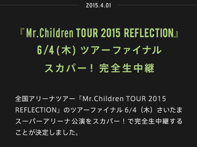 2015.04.01 | 『Mr.Children TOUR 2015 REFLECTION』6/4（木）ツアーファイナル スカパー！完全生中継 | 全国アリーナツアー『Mr.Children TOUR 2015 REFLECTION』のツアーファイナル6/4（木）さいたまスーパーアリーナ公演をスカパー！で完全生中継することが決定しました。