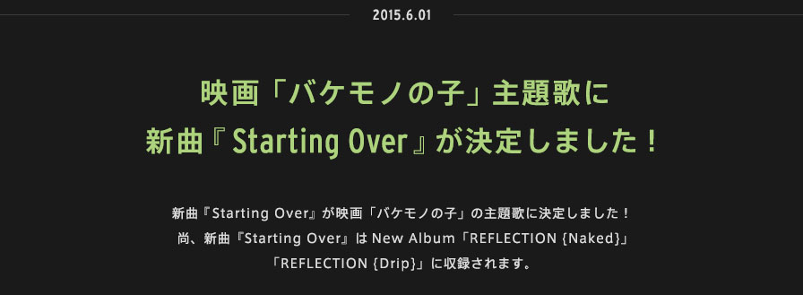 2015.06.01 | 新曲『Starting Over』が映画「バケモノの子」の主題歌に決定しました！尚、新曲『Starting Over』はNew Album「REFLECTION {Naked}」「REFLECTION {Drip}」に収録されます。 
