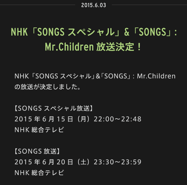 2015.06.03 | NHK「SONGSスペシャル」＆「SONGS」：Mr.Children の放送が決定しました。【SONGSスペシャル放送】 2015年6月15日（月）22:00〜22:48　NHK総合テレビ【SONGS放送】 2015年6月20日（土）23:30〜23:59　NHK総合テレビ 